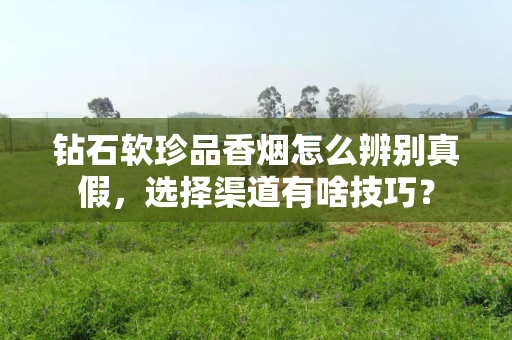 钻石软珍品香烟怎么辨别真假，选择渠道有啥技巧？